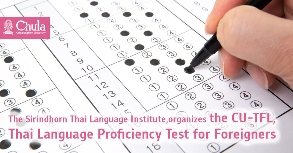 The Sirindhorn Thai Language Institute, Chulalongkorn University, organizes the CU-TFL, a Thai language proficiency test for foreigners, based on international standards. It has invited many universities in the country to take part in creating a national standard, and also now offers the test abroad, such as in Taiwan, China, and Japan. 